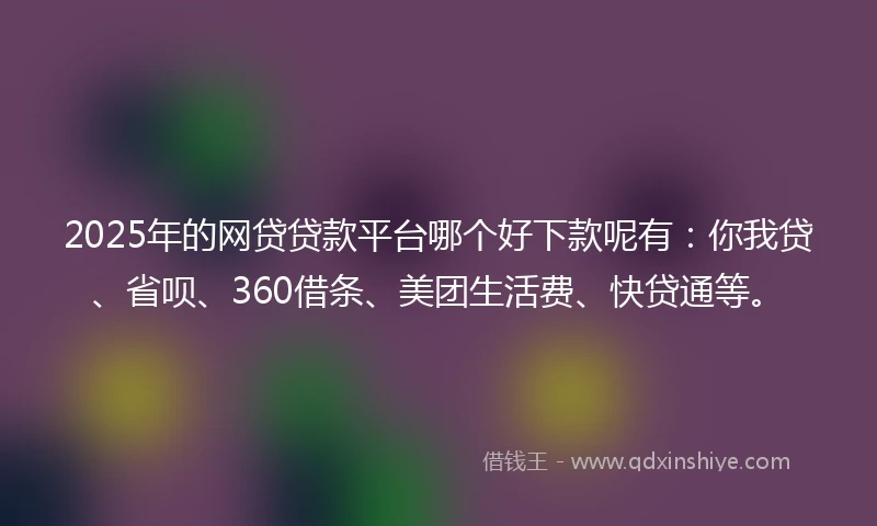 2025年的网贷贷款平台哪个好下款呢有：你我贷、省呗、360借条、美团生活费、快贷通等。