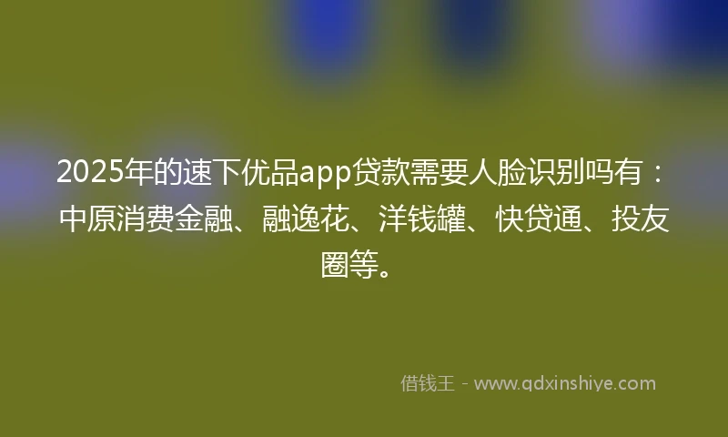 2025年的速下优品app贷款需要人脸识别吗有：中原消费金融、融逸花、洋钱罐、快贷通、投友圈等。