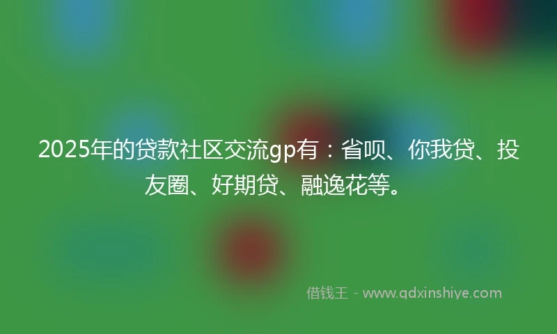 2025年的贷款社区交流gp有:省呗、你我贷、投友圈、好期贷、融逸花等。