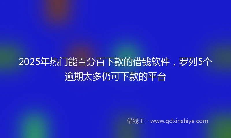 2025年热门能百分百下款的借钱软件，罗列5个逾期太多仍可下款的平台