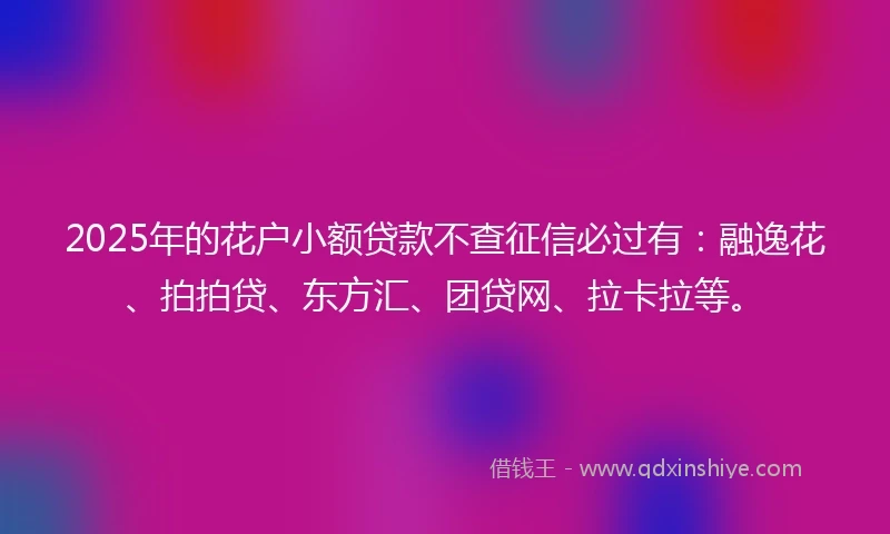 2025年的花户小额贷款不查征信必过有：融逸花、拍拍贷、东方汇、团贷网、拉卡拉等。