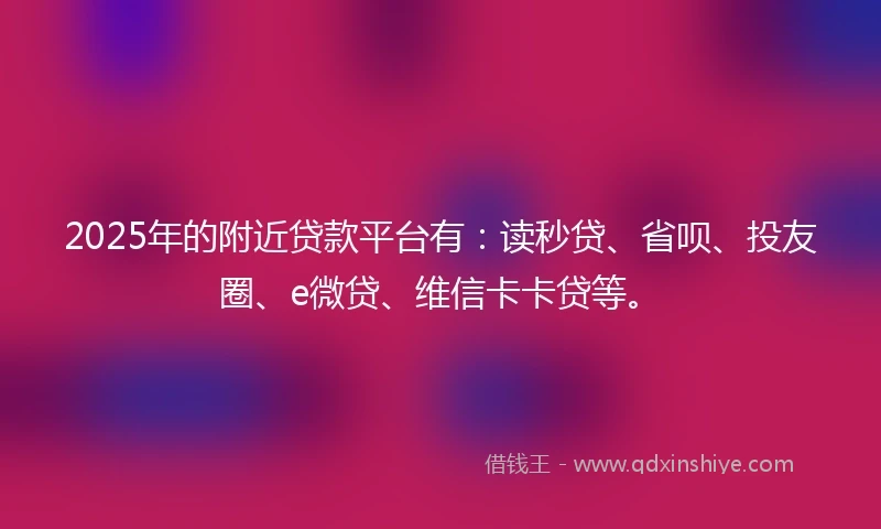 2025年的附近贷款平台有：读秒贷、省呗、投友圈、e微贷、维信卡卡贷等。
