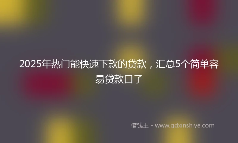 2025年热门能快速下款的贷款，汇总5个简单容易贷款口子