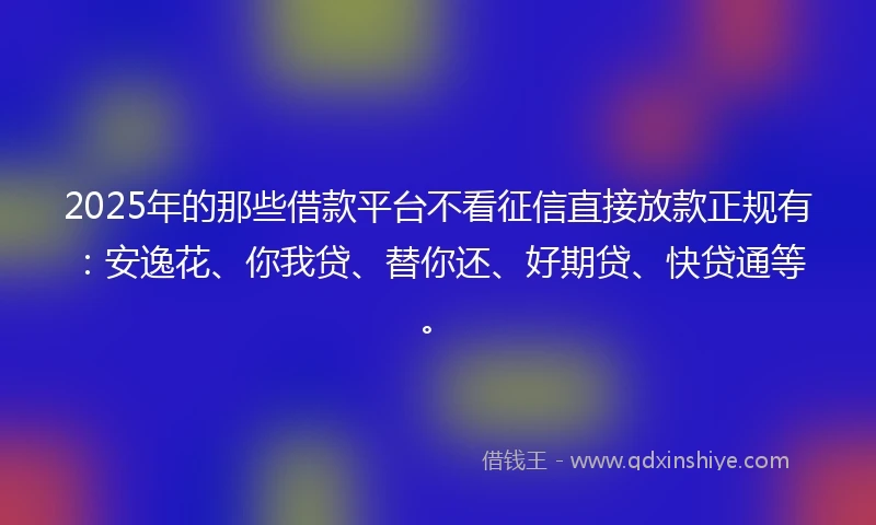 2025年的那些借款平台不看征信直接放款正规有：安逸花、你我贷、替你还、好期贷、快贷通等。