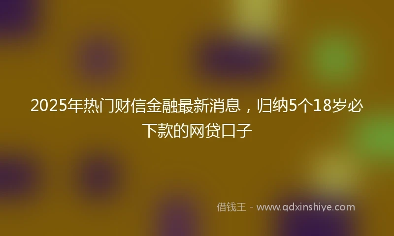 2025年热门财信金融最新消息，归纳5个18岁必下款的网贷口子