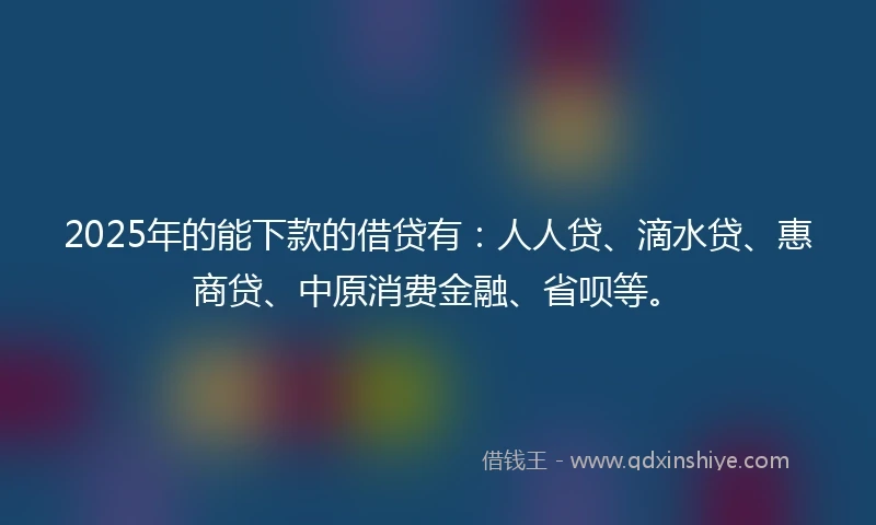 2025年的能下款的借贷有：人人贷、滴水贷、惠商贷、中原消费金融、省呗等。