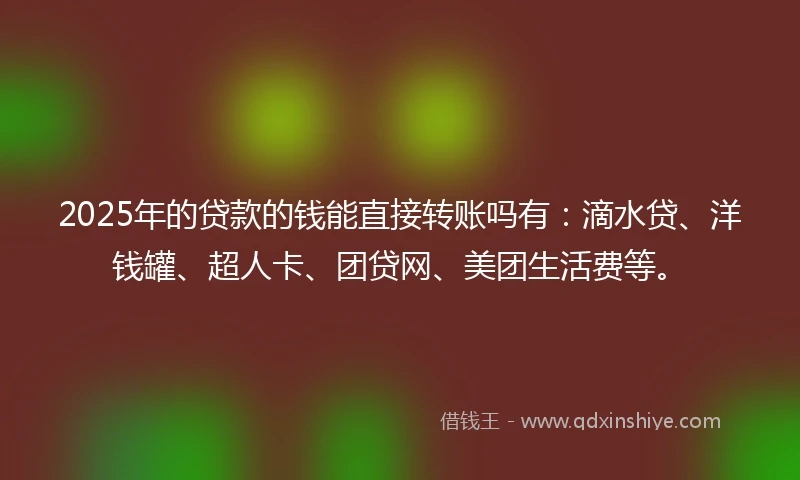 2025年的贷款的钱能直接转账吗有：滴水贷、洋钱罐、超人卡、团贷网、美团生活费等。
