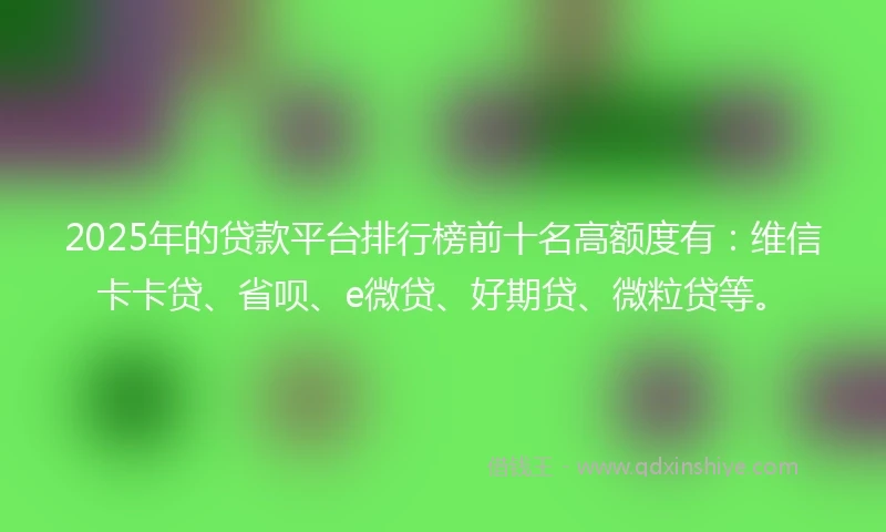 2025年的贷款平台排行榜前十名高额度有：维信卡卡贷、省呗、e微贷、好期贷、微粒贷等。