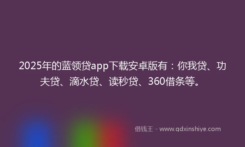 2025年的蓝领贷app下载安卓版有：你我贷、功夫贷、滴水贷、读秒贷、360借条等。