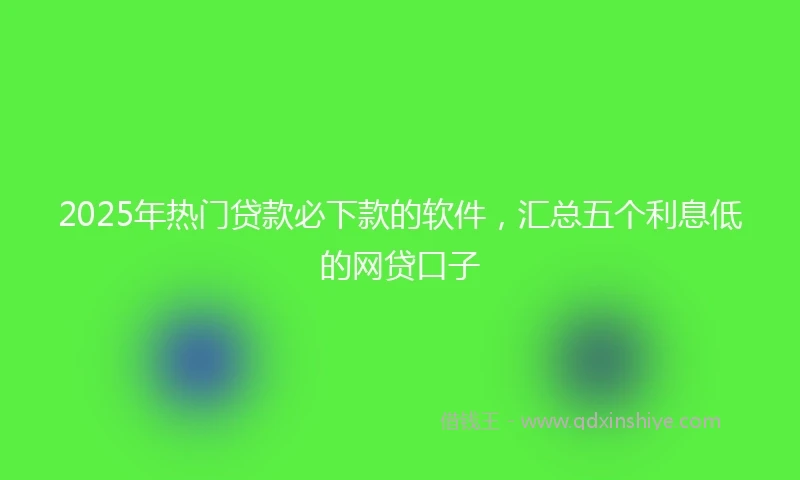 2025年热门贷款必下款的软件，汇总五个利息低的网贷口子
