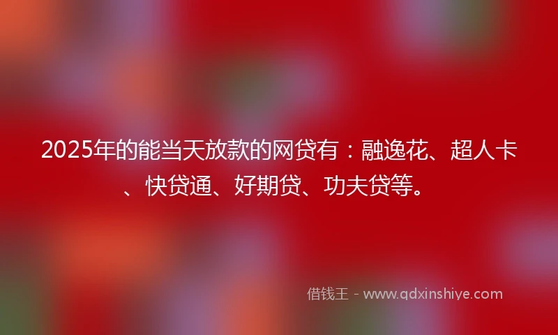2025年的能当天放款的网贷有：融逸花、超人卡、快贷通、好期贷、功夫贷等。