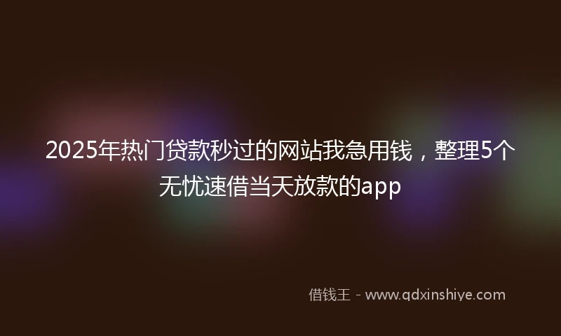 2025年热门贷款秒过的网站我急用钱，整理5个无忧速借当天放款的app