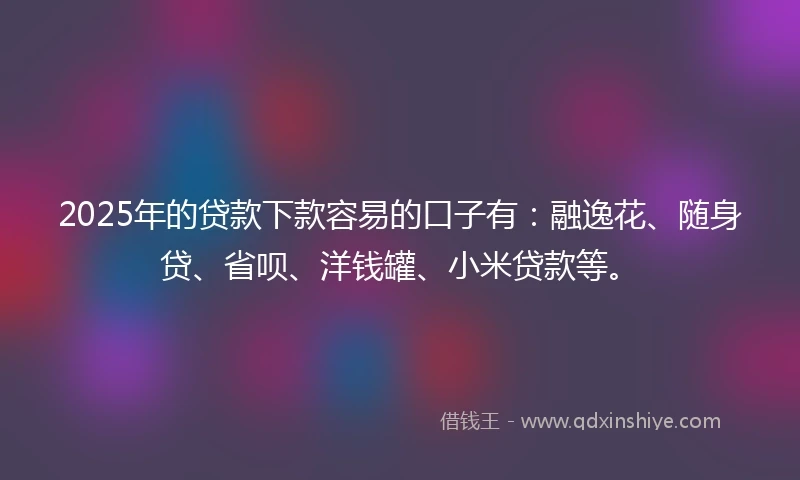 2025年的贷款下款容易的口子有：融逸花、随身贷、省呗、洋钱罐、小米贷款等。