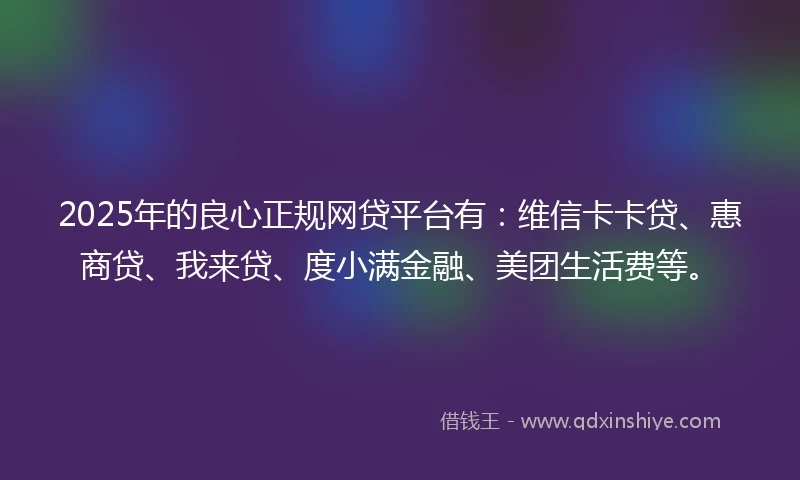 2025年的良心正规网贷平台有：维信卡卡贷、惠商贷、我来贷、度小满金融、美团生活费等。