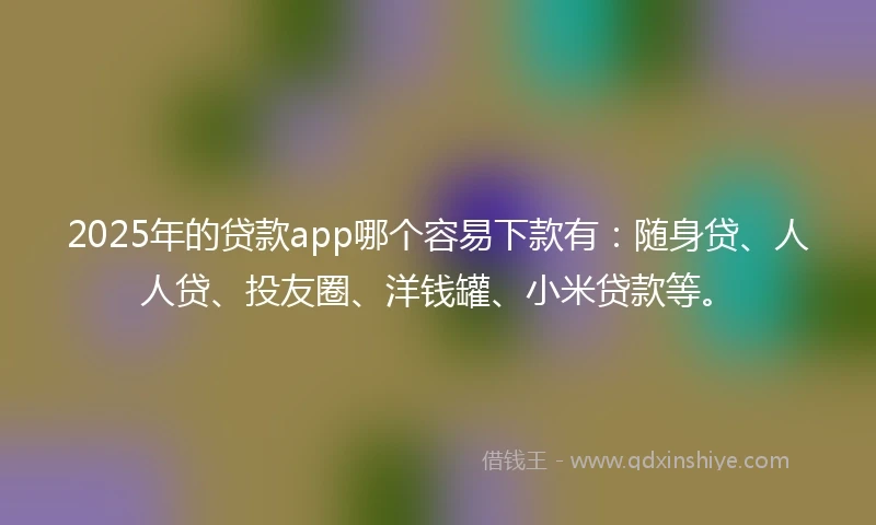 2025年的贷款app哪个容易下款有：随身贷、人人贷、投友圈、洋钱罐、小米贷款等。