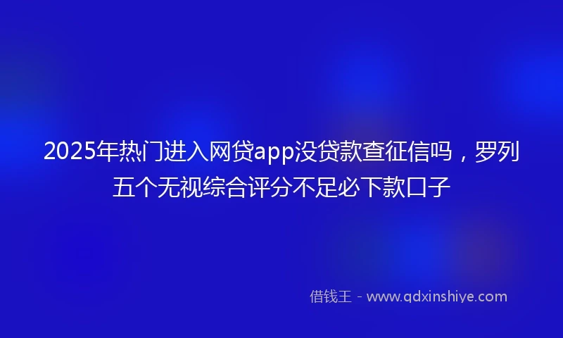 2025年热门进入网贷app没贷款查征信吗，罗列五个无视综合评分不足必下款口子