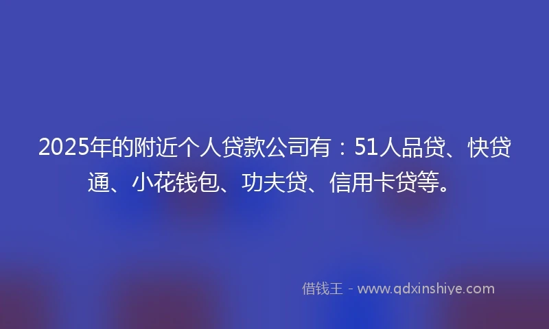 2025年的附近个人贷款公司有：51人品贷、快贷通、小花钱包、功夫贷、信用卡贷等。