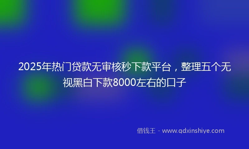 2025年热门贷款无审核秒下款平台，整理五个无视黑白下款8000左右的口子