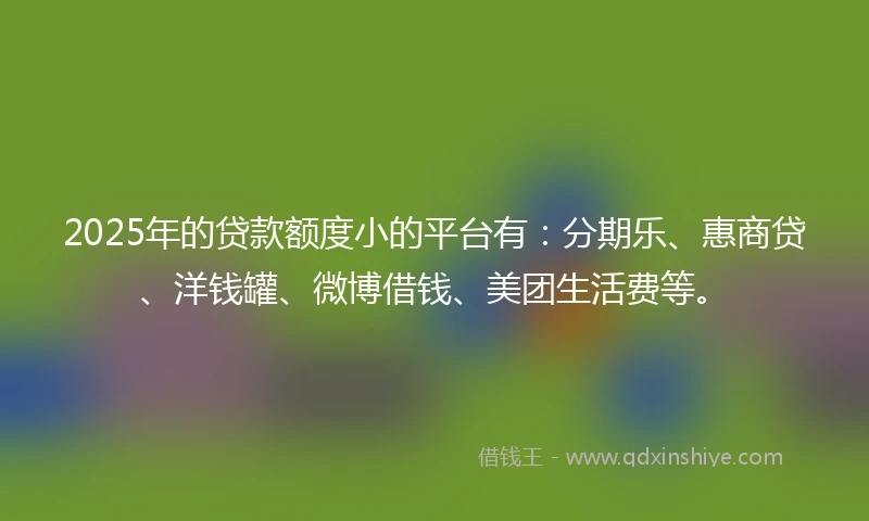 2025年的贷款额度小的平台有：分期乐、惠商贷、洋钱罐、微博借钱、美团生活费等。