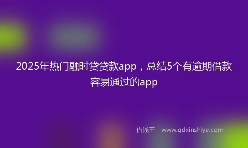 2025年热门融时贷贷款app，总结5个有逾期借款容易通过的app