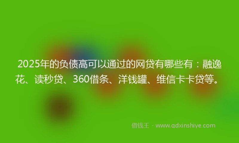 2025年的负债高可以通过的网贷有哪些有：融逸花、读秒贷、360借条、洋钱罐、维信卡卡贷等。