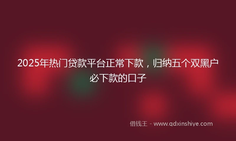 2025年热门贷款平台正常下款，归纳五个双黑户必下款的口子