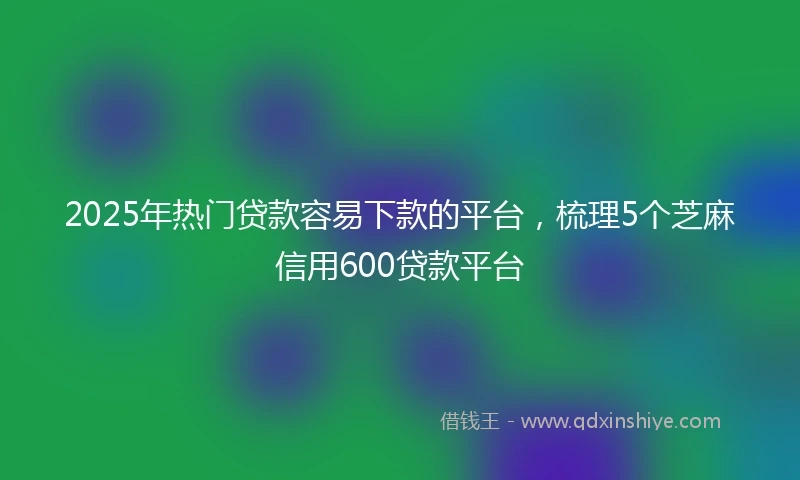 2025年热门贷款容易下款的平台，梳理5个芝麻信用600贷款平台