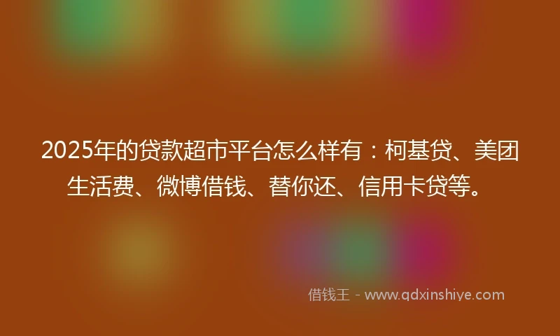 2025年的贷款超市平台怎么样有：柯基贷、美团生活费、微博借钱、替你还、信用卡贷等。