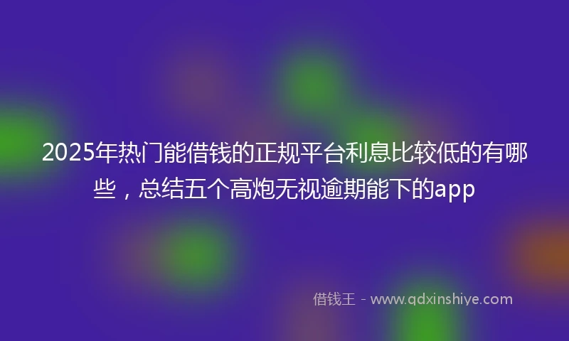 2025年热门能借钱的正规平台利息比较低的有哪些，总结五个高炮无视逾期能下的app