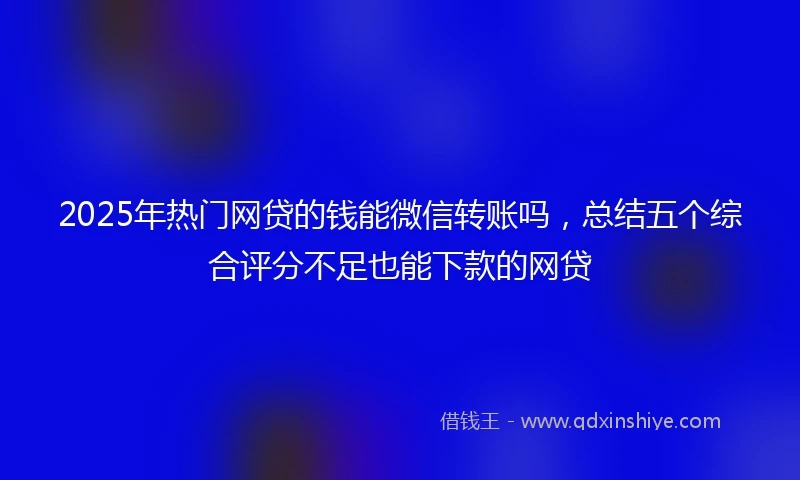 2025年热门网贷的钱能微信转账吗，总结五个综合评分不足也能下款的网贷