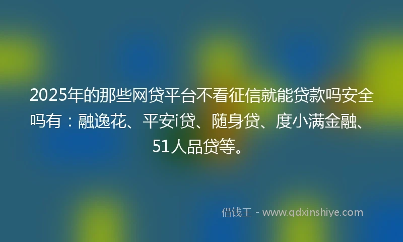 2025年的那些网贷平台不看征信就能贷款吗安全吗有：融逸花、平安i贷、随身贷、度小满金融、51人品贷等。
