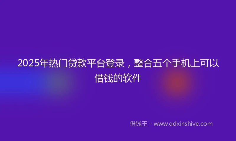 2025年热门贷款平台登录，整合五个手机上可以借钱的软件