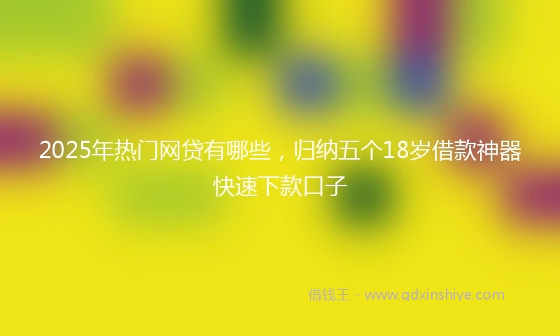 2025年热门网贷有哪些，归纳五个18岁借款神器快速下款口子