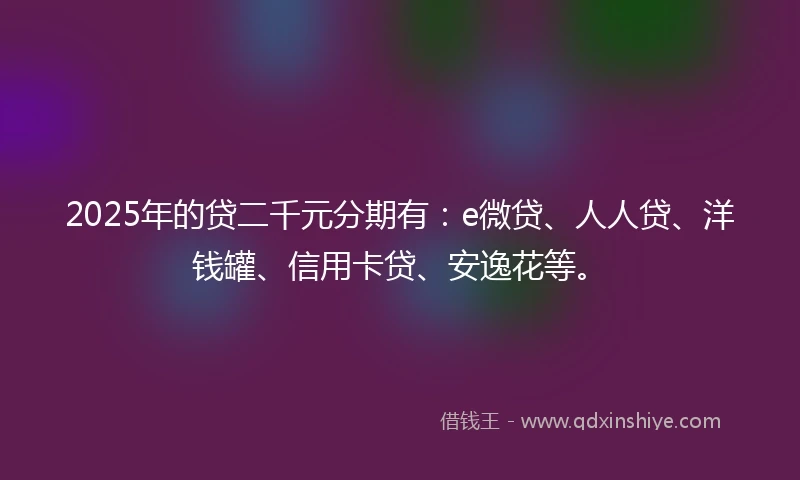 2025年的贷二千元分期有：e微贷、人人贷、洋钱罐、信用卡贷、安逸花等。