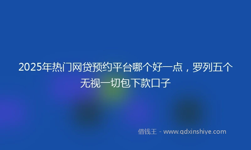 2025年热门网贷预约平台哪个好一点，罗列五个无视一切包下款口子