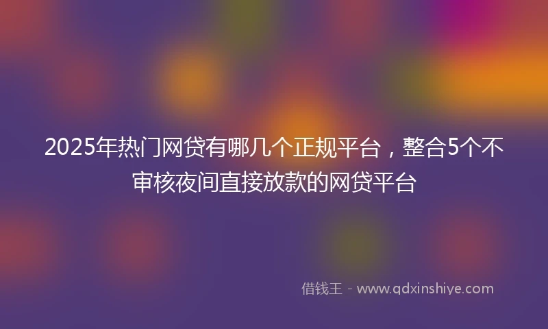 2025年热门网贷有哪几个正规平台，整合5个不审核夜间直接放款的网贷平台
