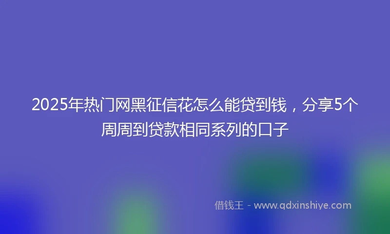 2025年热门网黑征信花怎么能贷到钱，分享5个周周到贷款相同系列的口子
