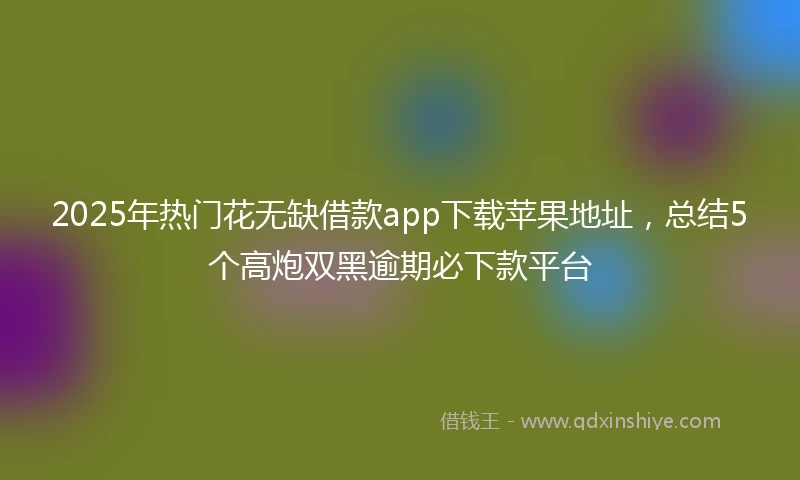 2025年热门花无缺借款app下载苹果地址，总结5个高炮双黑逾期必下款平台