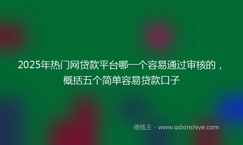 2025年热门网贷款平台哪一个容易通过审核的，概括五个简单容易贷款口子