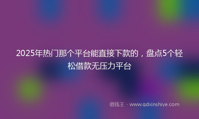 2025年热门那个平台能直接下款的，盘点5个轻松借款无压力平台