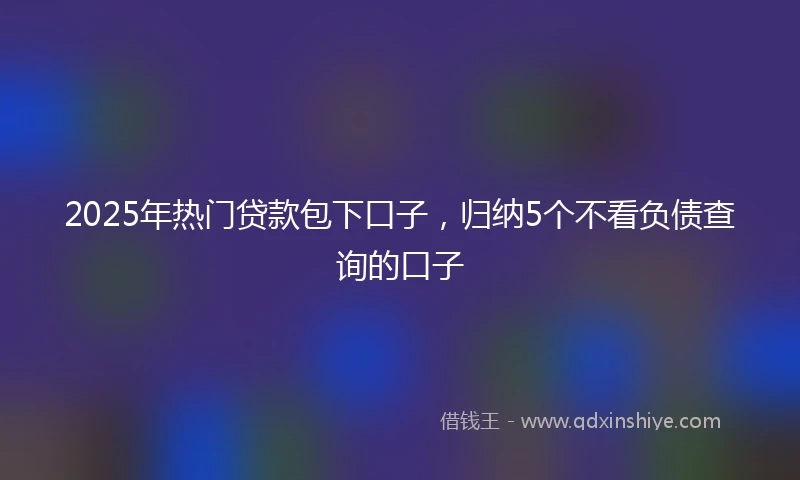 2025年热门贷款包下口子，归纳5个不看负债查询的口子