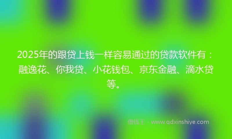 2025年的跟贷上钱一样容易通过的贷款软件有：融逸花、你我贷、小花钱包、京东金融、滴水贷等。