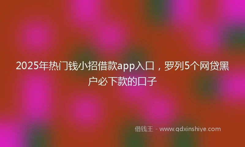 2025年热门钱小招借款app入口，罗列5个网贷黑户必下款的口子