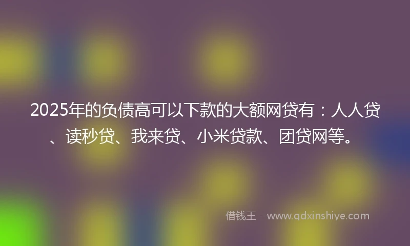 2025年的负债高可以下款的大额网贷有:人人贷、读秒贷、我来贷、小米贷款、团贷网等。