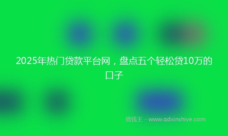 2025年热门贷款平台网，盘点五个轻松贷10万的口子