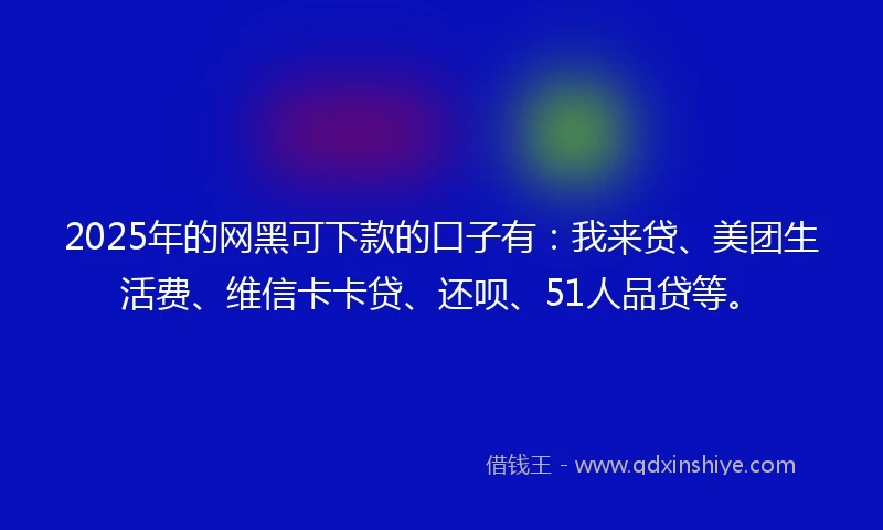 2025年的网黑可下款的口子有：我来贷、美团生活费、维信卡卡贷、还呗、51人品贷等。