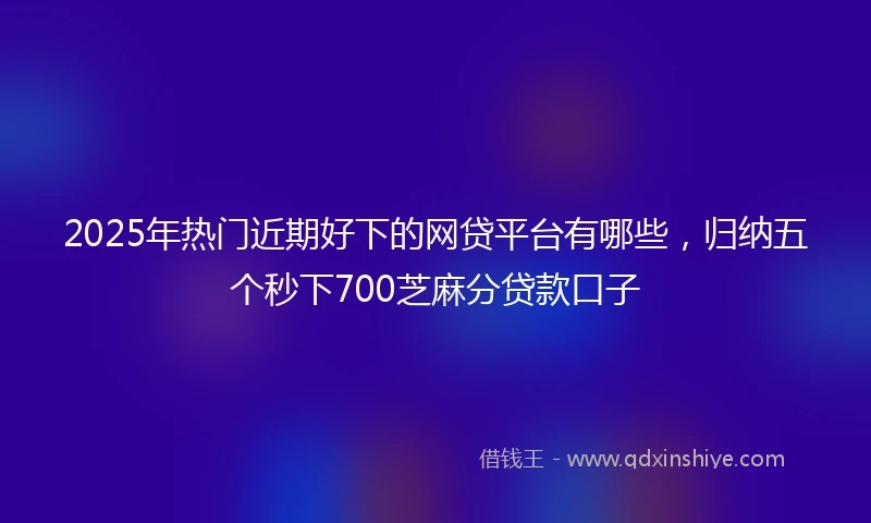2025年热门近期好下的网贷平台有哪些，归纳五个秒下700芝麻分贷款口子