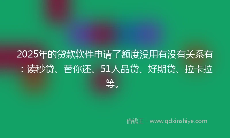 2025年的贷款软件申请了额度没用有没有关系有：读秒贷、替你还、51人品贷、好期贷、拉卡拉等。