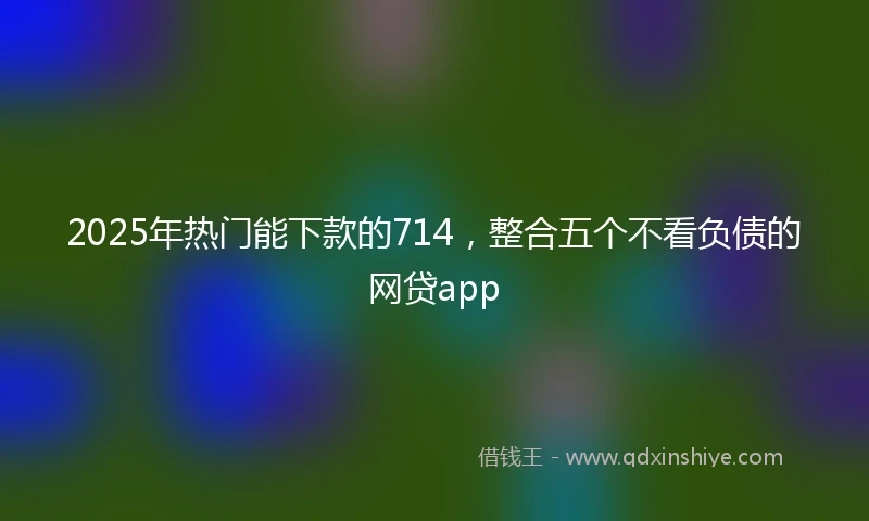 2025年热门能下款的714，整合五个不看负债的网贷app