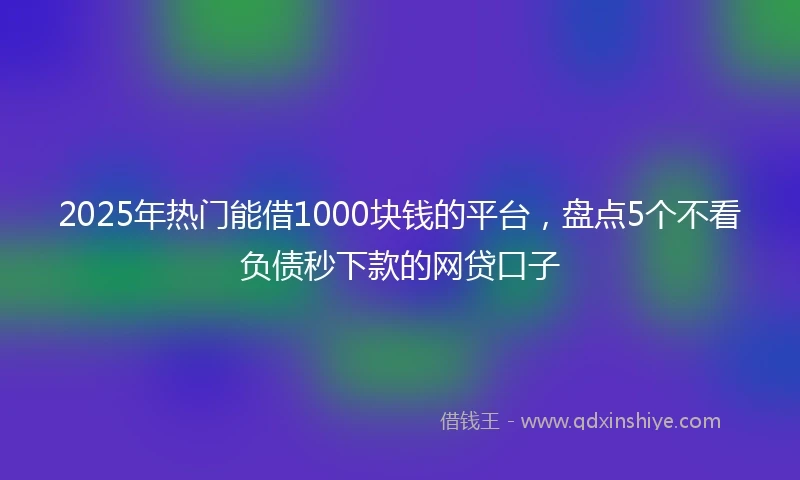 2025年热门能借1000块钱的平台，盘点5个不看负债秒下款的网贷口子